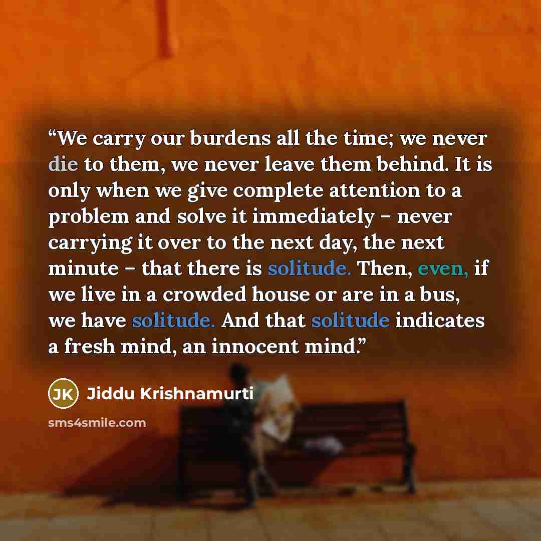 “We carry our burdens all the time; we never die to them, we never leave them behind. It is only when we give complete attention to a problem and solve it immediately – never carrying it over to the next day, the next minute – that there is solitude. Then, even, if we live in a crowded house or are…” quote by Jiddu Krishnamurti