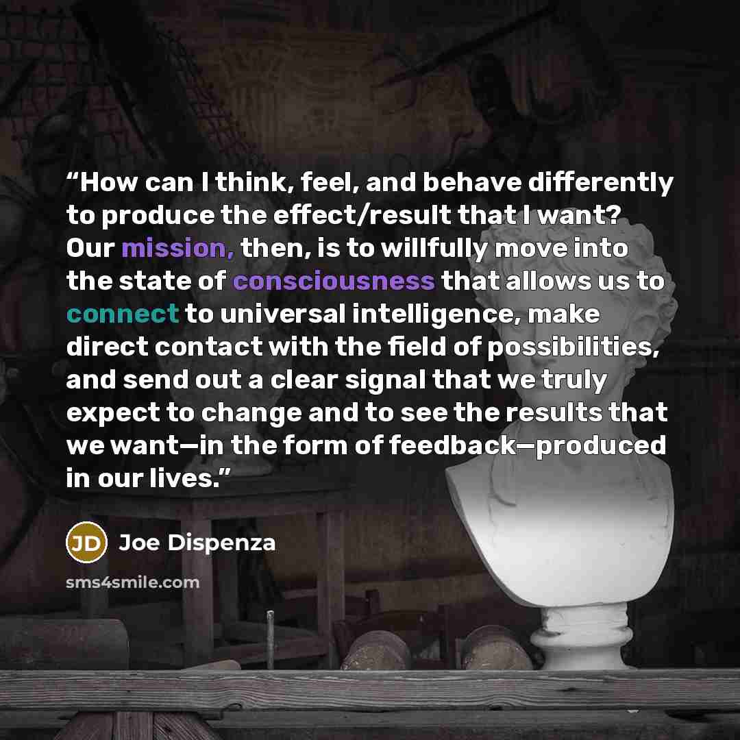 “How can I think, feel, and behave differently to produce the effect/result that I want? Our mission, then, is to willfully move into the state of consciousness that allows us to connect to universal intelligence, make direct contact with the field of possibilities, and send out a clear signal that…” quote by Joe Dispenza