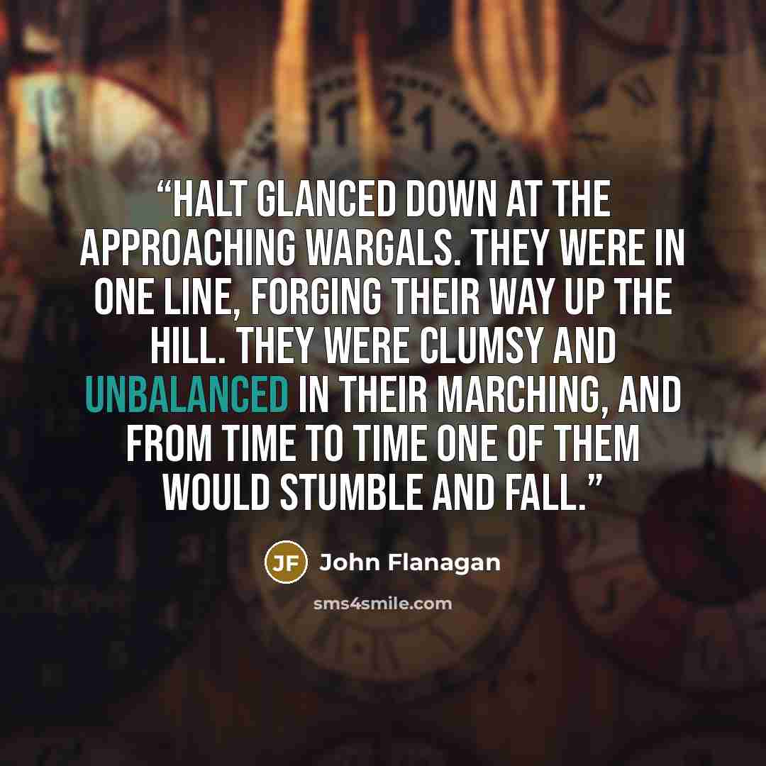 “Halt glanced down at the approaching Wargals. They were in one line, forging their way up the hill. They were clumsy and unbalanced in their marching, and from time to time one of them would stumble and fall.” quote by John Flanagan
