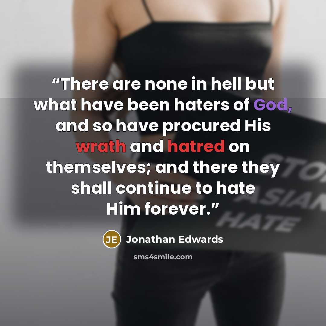 “There are none in hell but what have been haters of God, and so have procured His wrath and hatred on themselves; and there they shall continue to hate Him forever.” quote by Jonathan Edwards