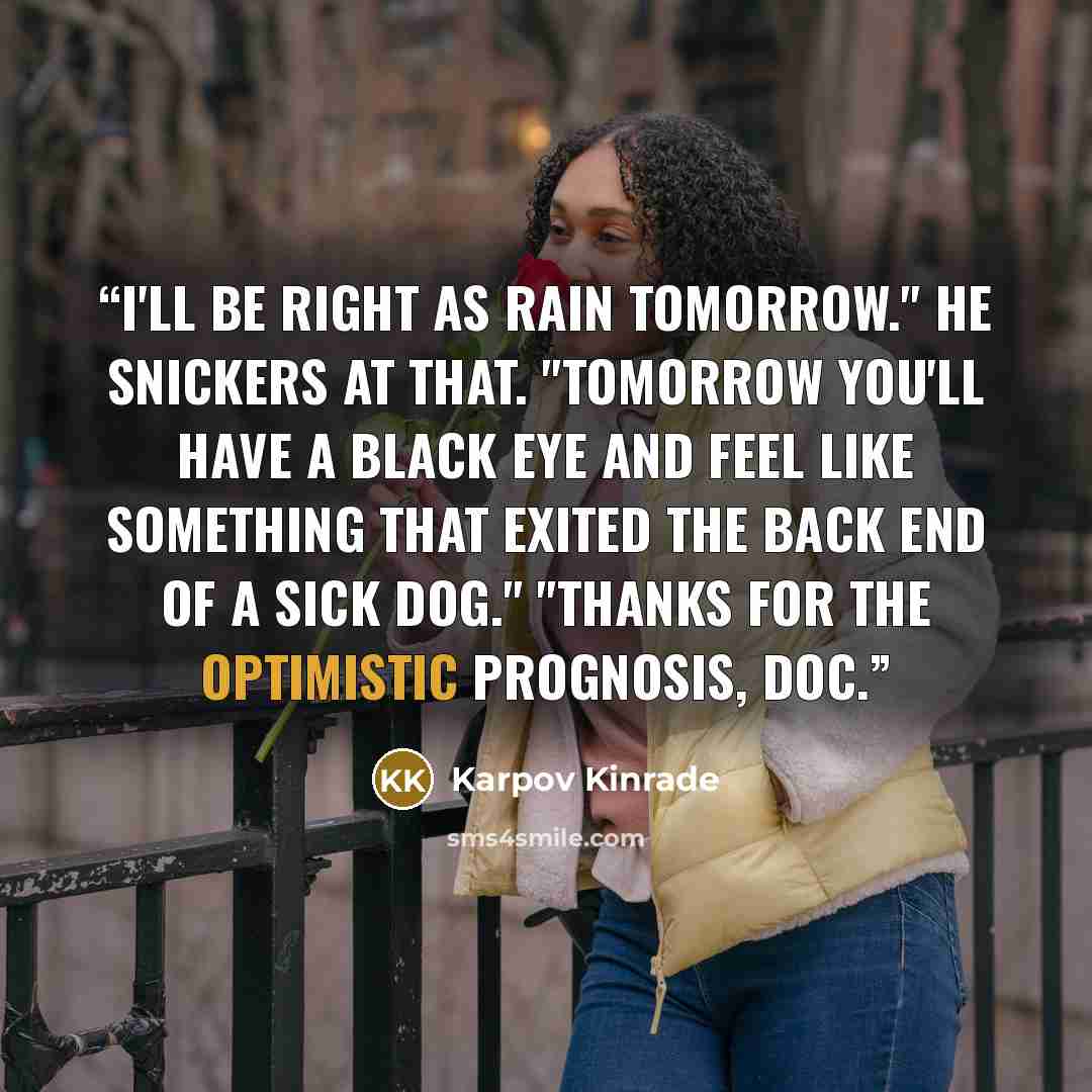 “I'll be right as rain tomorrow." He snickers at that. "Tomorrow you'll have a black eye and feel like something that exited the back end of a sick dog." "Thanks for the optimistic prognosis, doc.” quote by Karpov Kinrade