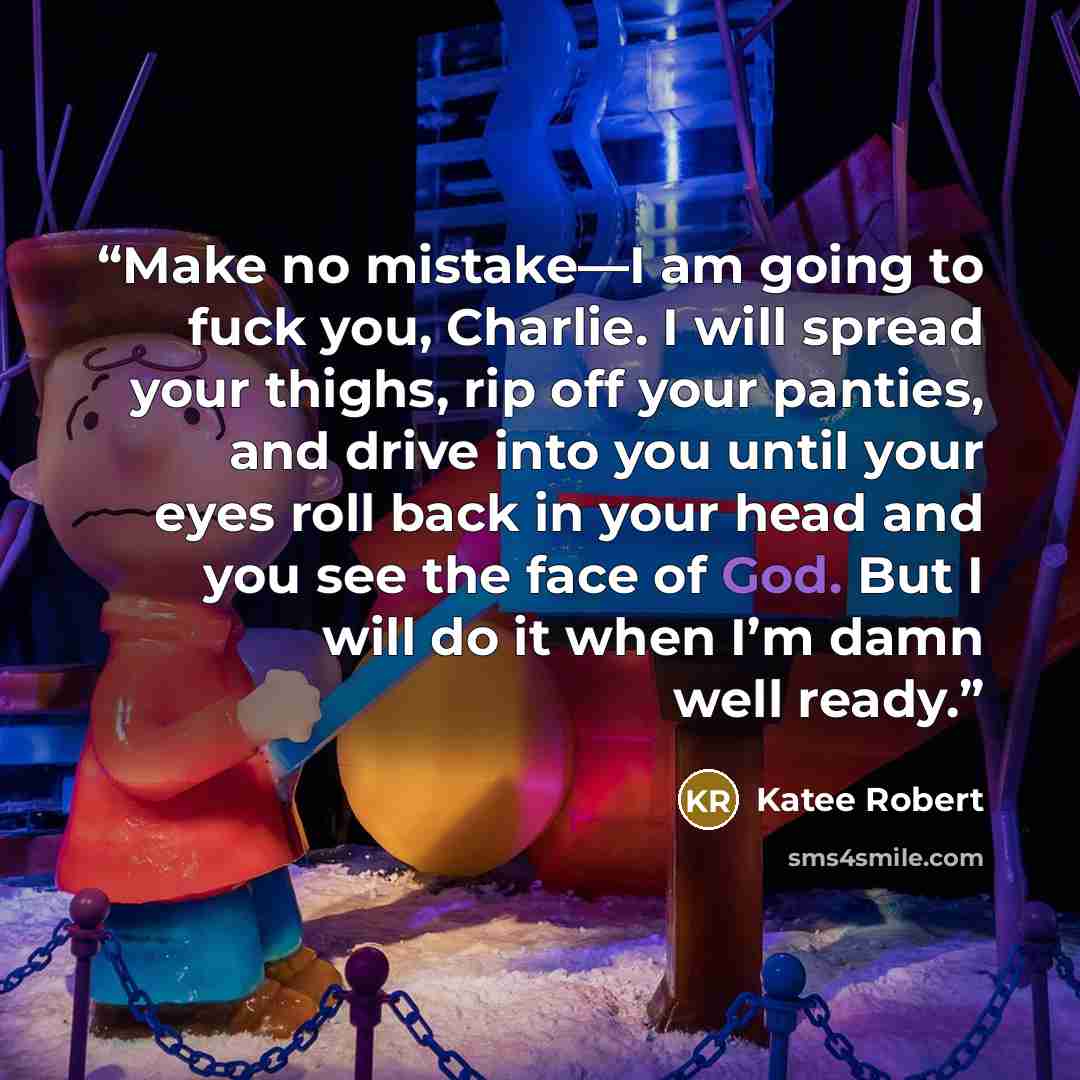 “Make no mistake—I am going to fuck you, Charlie. I will spread your thighs, rip off your panties, and drive into you until your eyes roll back in your head and you see the face of God. But I will do it when I’m damn well ready.” quote by Katee Robert