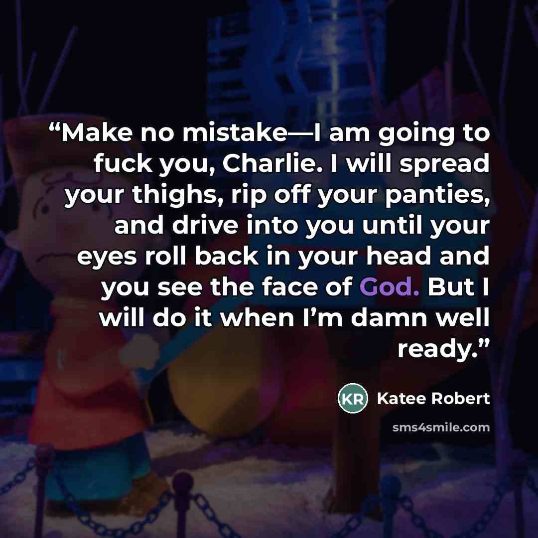 “Make no mistake—I am going to fuck you, Charlie. I will spread your thighs, rip off your panties, and drive into you until your eyes roll back in your head and you see the face of God. But I will do it when I’m damn well ready.” quote by Katee Robert