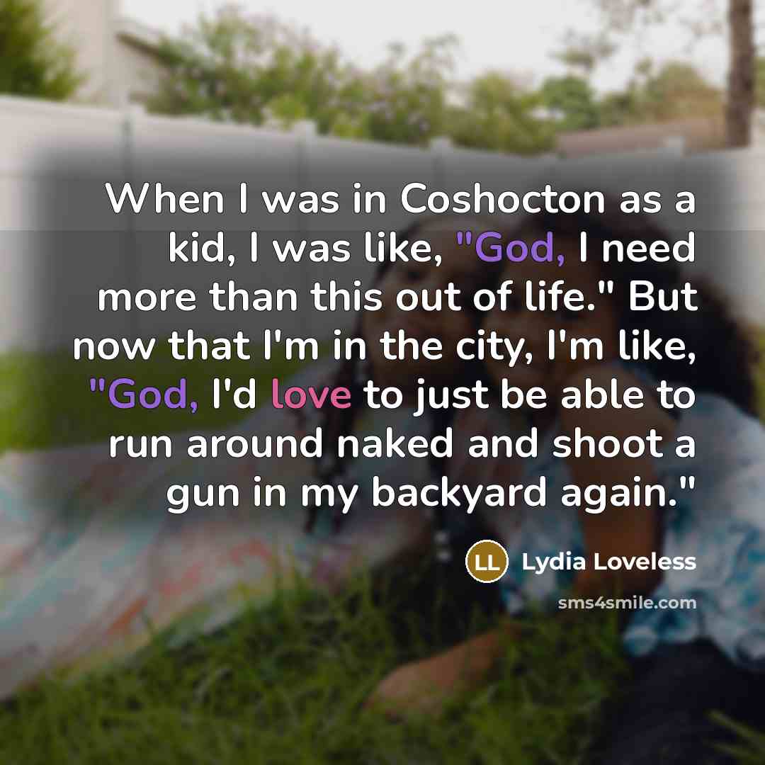 “When I was in Coshocton as a kid, I was like, "God, I need more than this out of life." But now that I'm in the city, I'm like, "God, I'd love to just be able to run around naked and shoot a gun in my backyard again."” quote by Lydia Loveless