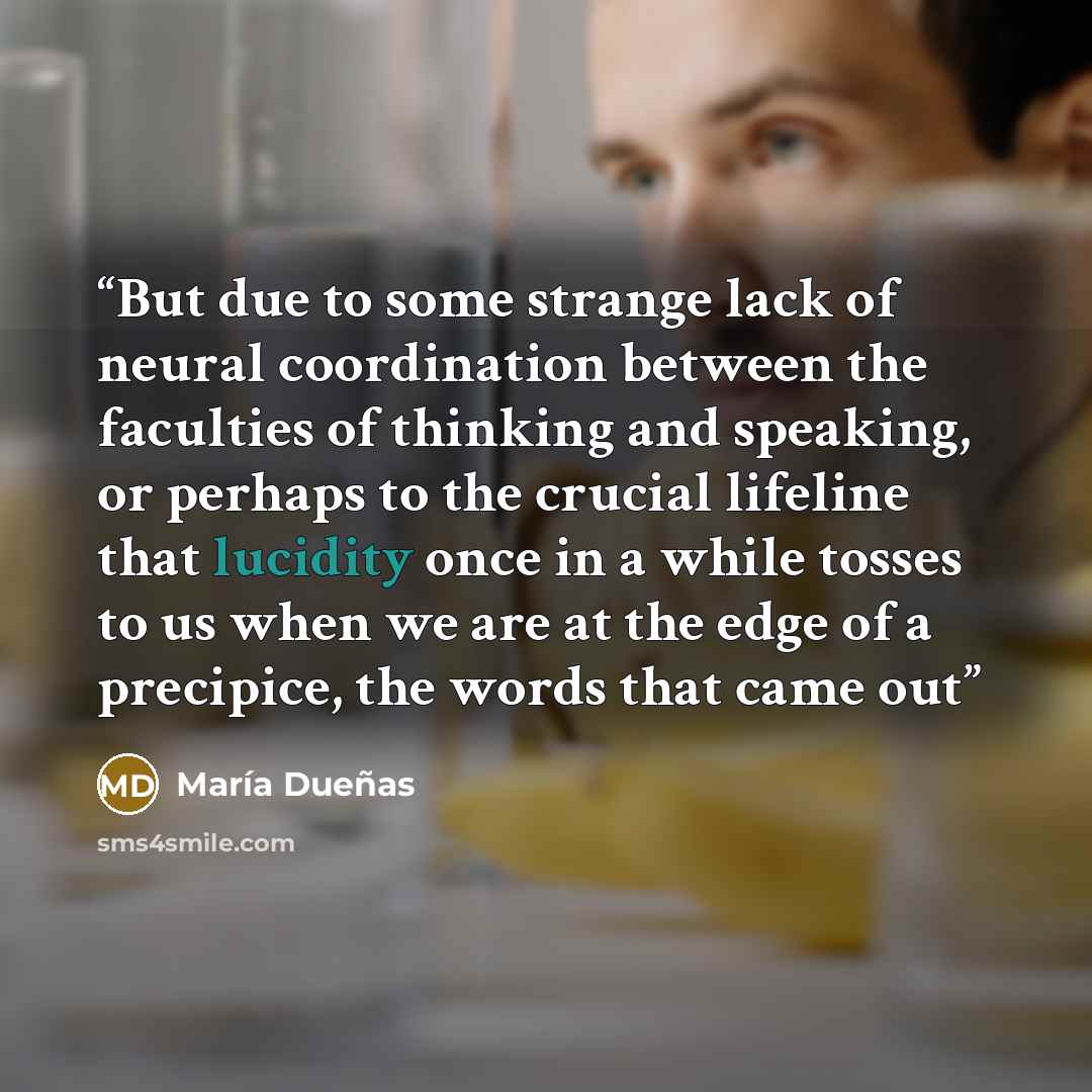 “But due to some strange lack of neural coordination between the faculties of thinking and speaking, or perhaps to the crucial lifeline that lucidity once in a while tosses to us when we are at the edge of a precipice, the words that came out” quote by María Dueñas