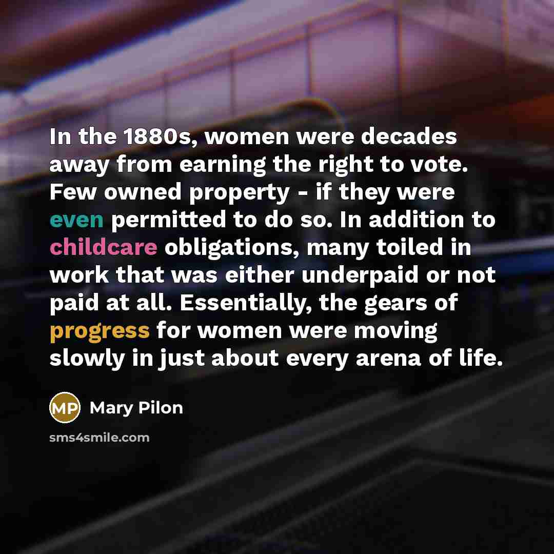 “In the 1880s, women were decades away from earning the right to vote. Few owned property - if they were even permitted to do so. In addition to childcare obligations, many toiled in work that was either underpaid or not paid at all. Essentially, the gears of progress for women were moving slowly…” quote by Mary Pilon
