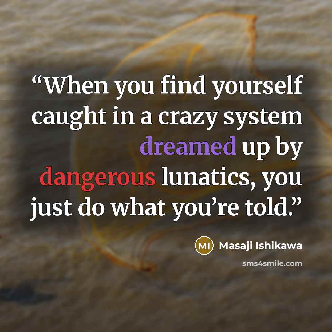 “When you find yourself caught in a crazy system dreamed up by dangerous lunatics, you just do what you’re told.” quote by Masaji Ishikawa