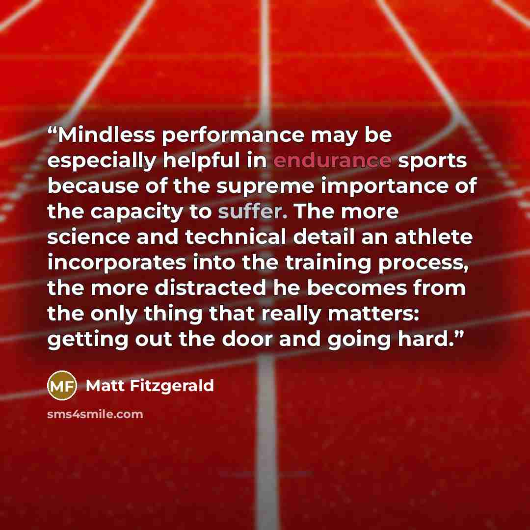 “Mindless performance may be especially helpful in endurance sports because of the supreme importance of the capacity to suffer. The more science and technical detail an athlete incorporates into the training process, the more distracted he becomes from the only thing that really matters: getting…” quote by Matt Fitzgerald