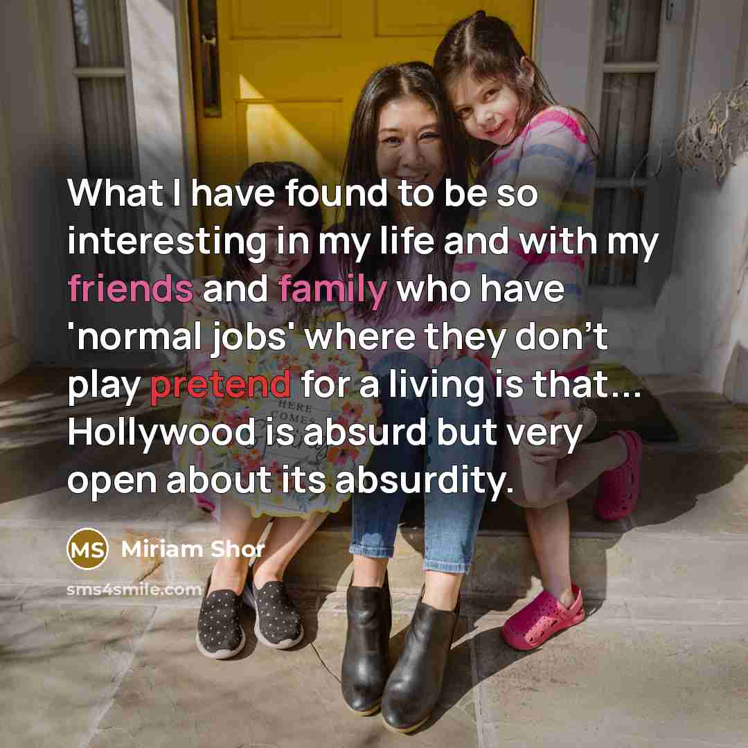 “What I have found to be so interesting in my life and with my friends and family who have 'normal jobs' where they don't play pretend for a living is that... Hollywood is absurd but very open about its absurdity.” quote by Miriam Shor