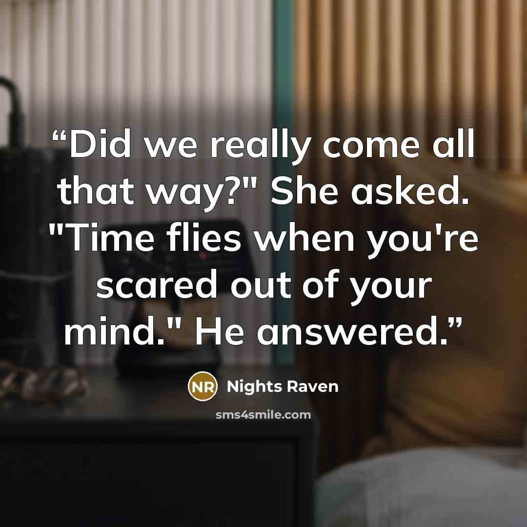 “Did we really come all that way?" She asked. "Time flies when you're scared out of your mind." He answered.” quote by Nights Raven