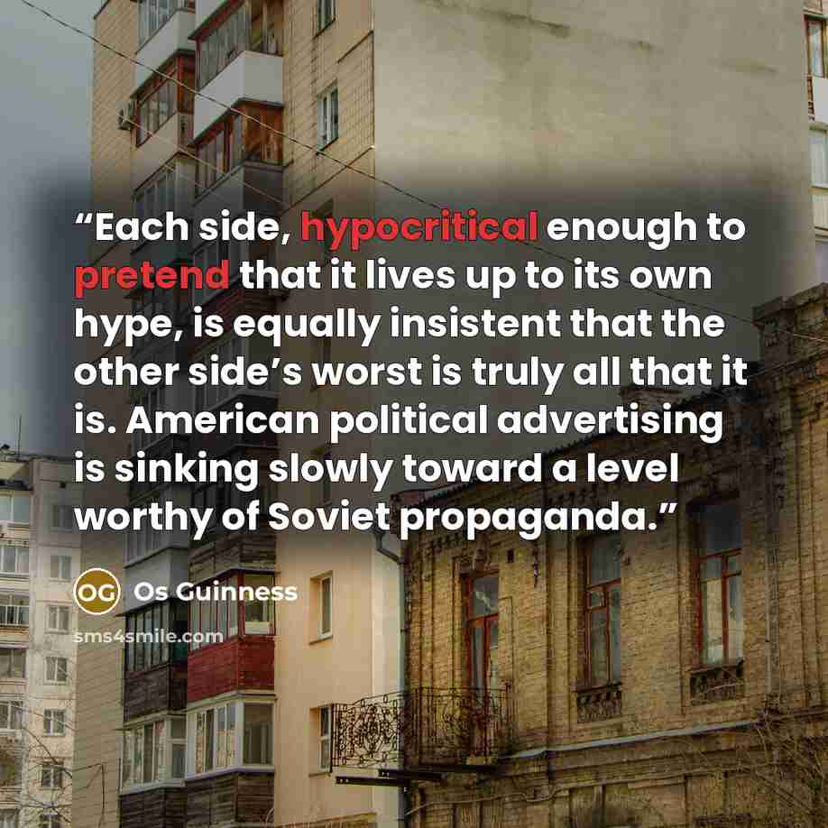 “Each side, hypocritical enough to pretend that it lives up to its own hype, is equally insistent that the other side’s worst is truly all that it is. American political advertising is sinking slowly toward a level worthy of Soviet propaganda.” quote by Os Guinness