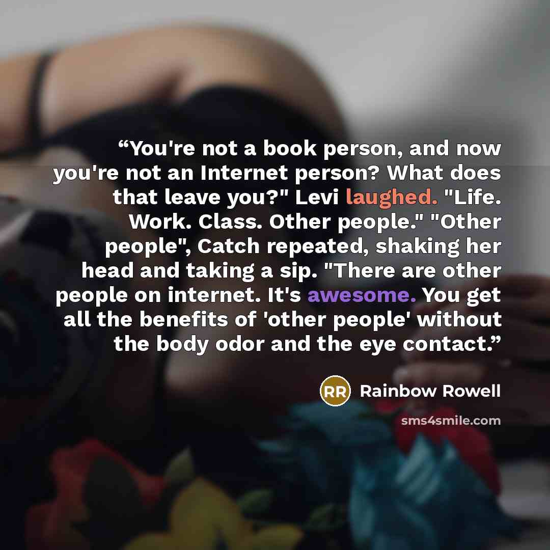 “You're not a book person, and now you're not an Internet person? What does that leave you?" Levi laughed. "Life. Work. Class. Other people." "Other people", Catch repeated, shaking her head and taking a sip. "There are other people on internet. It's awesome. You get all the benefits of 'other…” quote by Rainbow Rowell