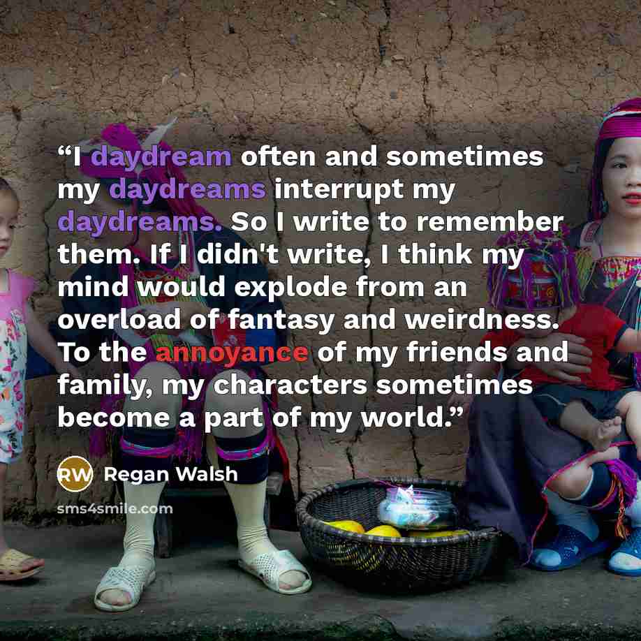 “I daydream often and sometimes my daydreams interrupt my daydreams. So I write to remember them. If I didn't write, I think my mind would explode from an overload of fantasy and weirdness. To the annoyance of my friends and family, my characters sometimes become a part of my world.” quote by Regan Walsh