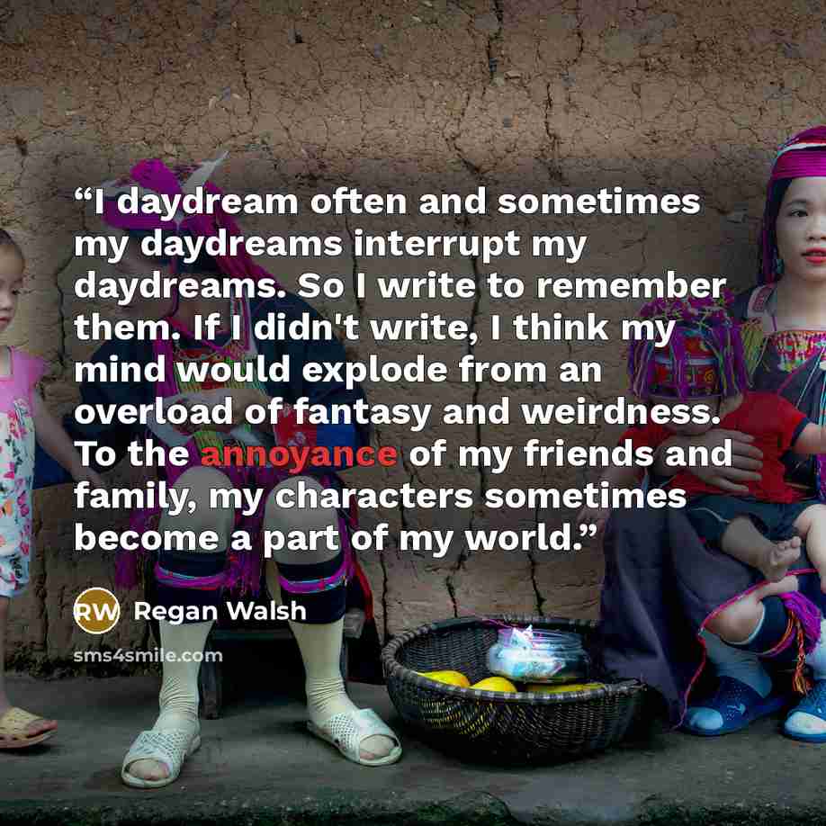 “I daydream often and sometimes my daydreams interrupt my daydreams. So I write to remember them. If I didn't write, I think my mind would explode from an overload of fantasy and weirdness. To the annoyance of my friends and family, my characters sometimes become a part of my world.” quote by Regan Walsh