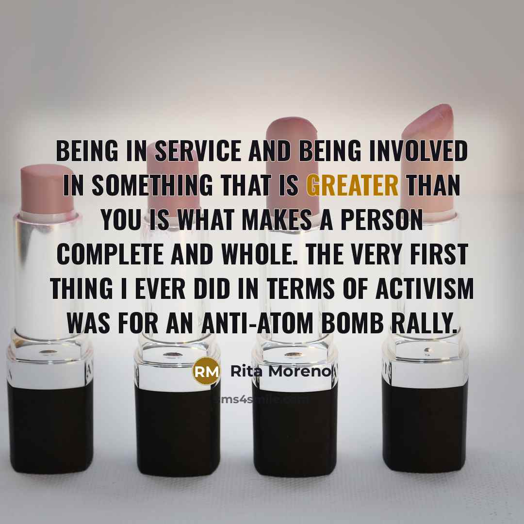 “Being in service and being involved in something that is greater than you is what makes a person complete and whole. The very first thing I ever did in terms of activism was for an anti-atom bomb rally.” quote by Rita Moreno