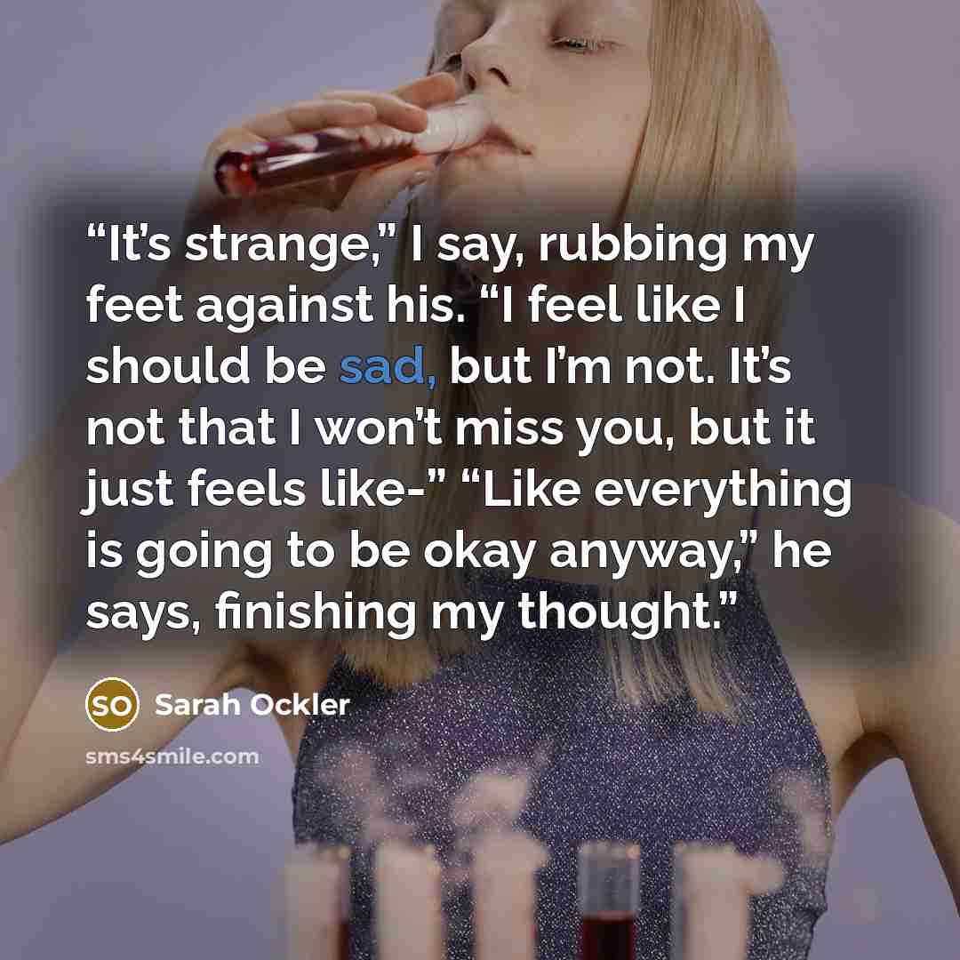 “It’s strange,” I say, rubbing my feet against his. “I feel like I should be sad, but I’m not. It’s not that I won’t miss you, but it just feels like-” “Like everything is going to be okay anyway,” he says, finishing my thought.” quote by Sarah Ockler