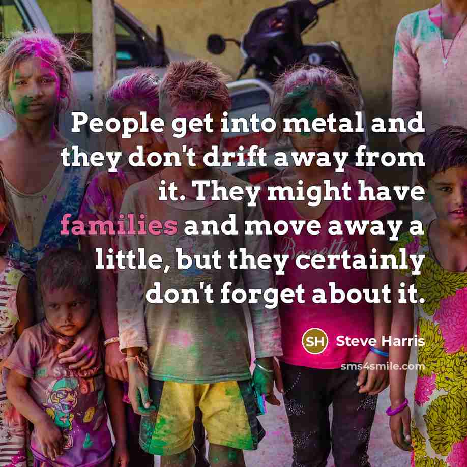 “People get into metal and they don't drift away from it. They might have families and move away a little, but they certainly don't forget about it.” quote by Steve Harris