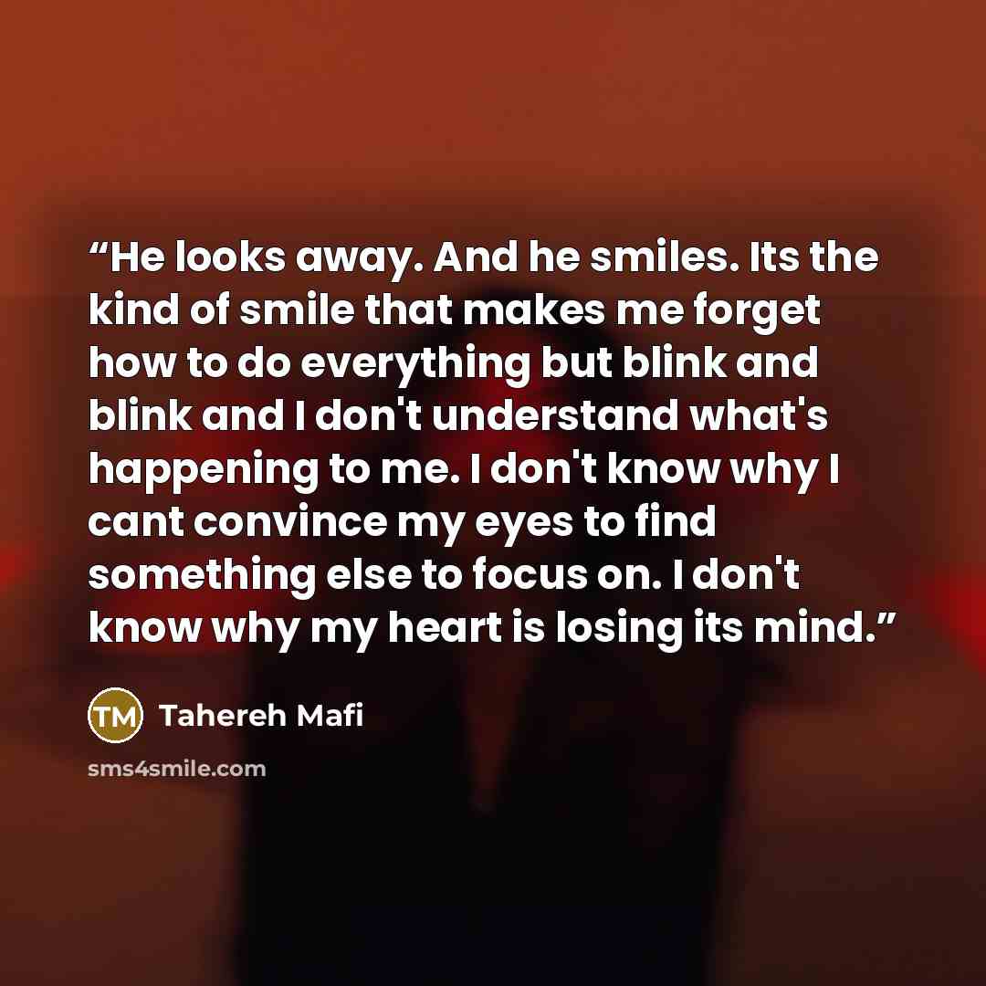 “He looks away. And he smiles. Its the kind of smile that makes me forget how to do everything but blink and blink and I don't understand what's happening to me. I don't know why I cant convince my eyes to find something else to focus on. I don't know why my heart is losing its mind.” quote by Tahereh Mafi