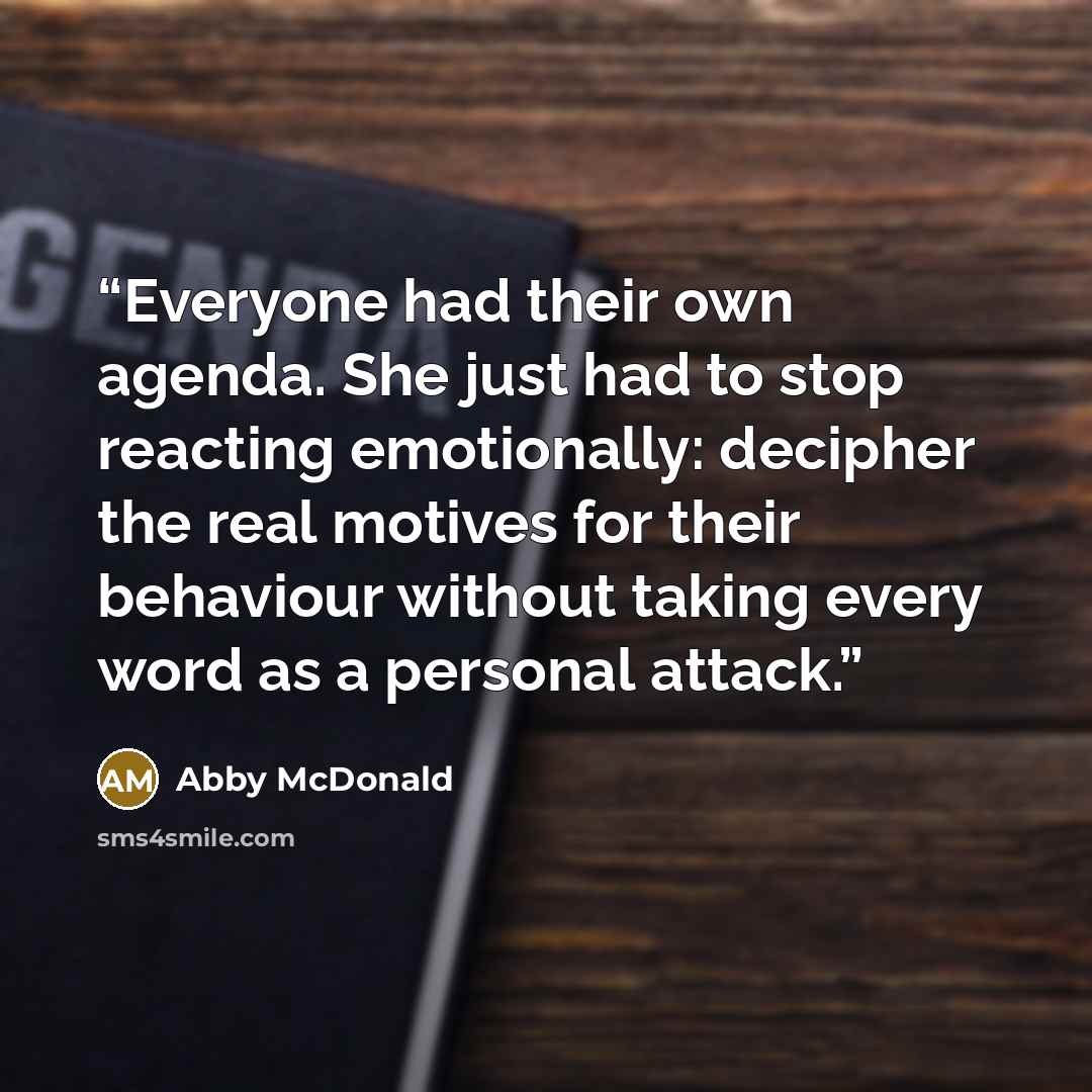 “Everyone had their own agenda. She just had to stop reacting emotionally: decipher the real motives for their behaviour without taking every word as a personal attack.” quote by Abby McDonald
