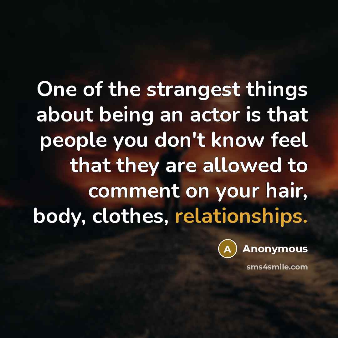 “One of the strangest things about being an actor is that people you don't know feel that they are allowed to comment on your hair, body, clothes, relationships.” quote by Anonymous
