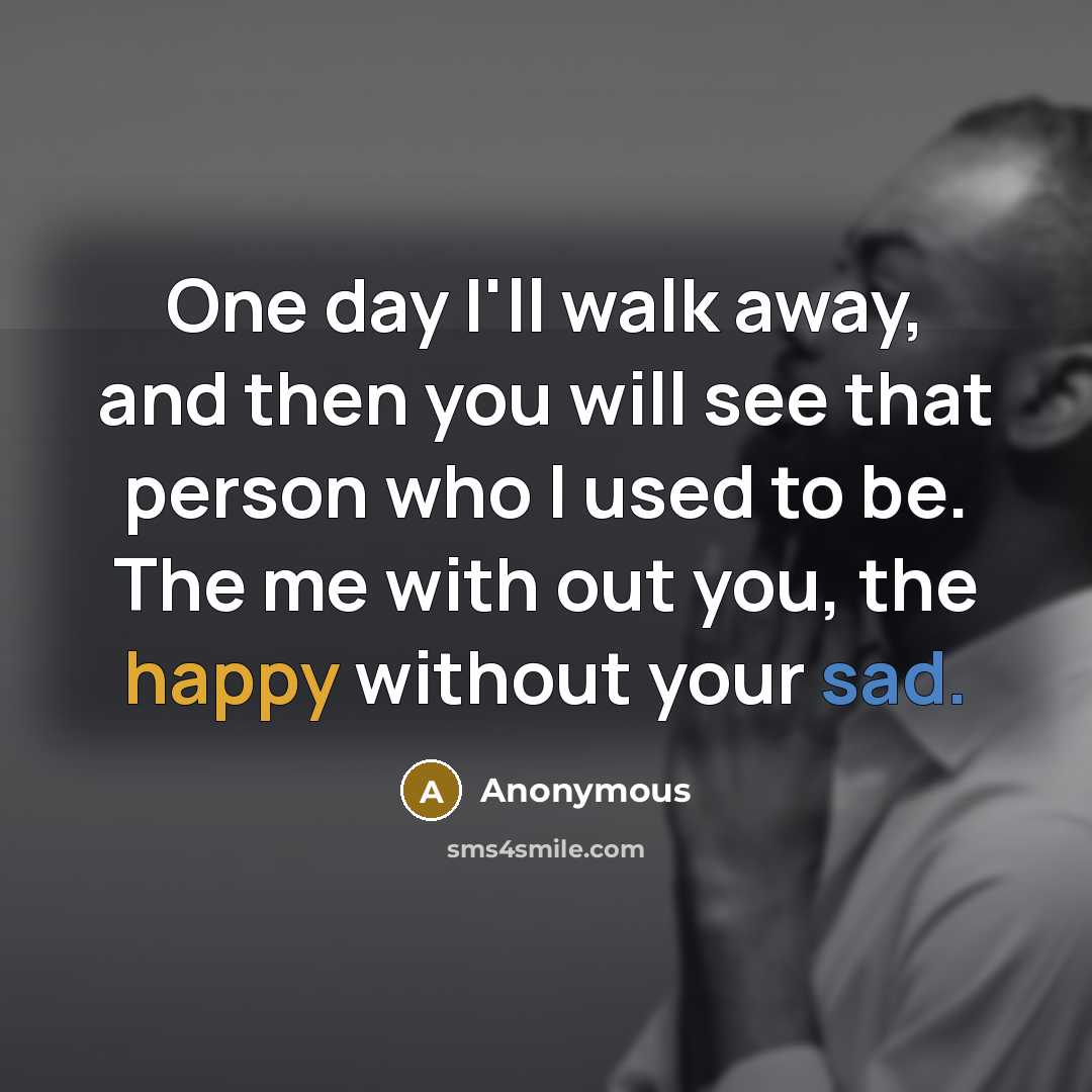 “One day I'll walk away, and then you will see that person who I used to be. The me with out you, the happy without your sad.” quote by Anonymous