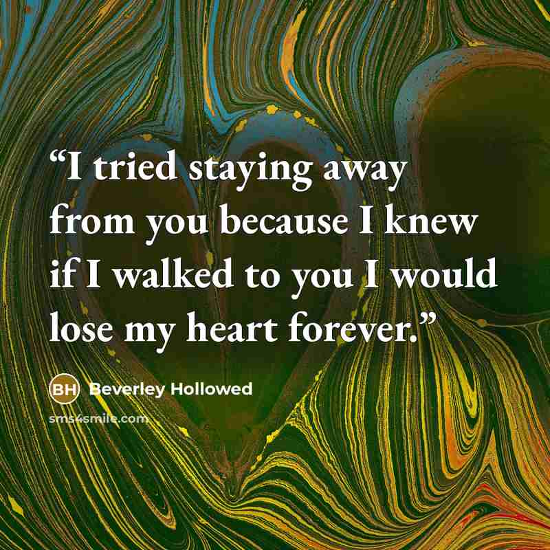 “I tried staying away from you because I knew if I walked to you I would lose my heart forever.” quote by Beverley Hollowed