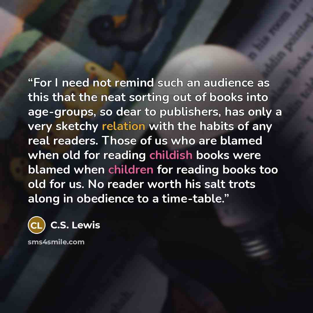 “For I need not remind such an audience as this that the neat sorting out of books into age-groups, so dear to publishers, has only a very sketchy relation with the habits of any real readers. Those of us who are blamed when old for reading childish books were blamed when children for reading books…” quote by C.S. Lewis