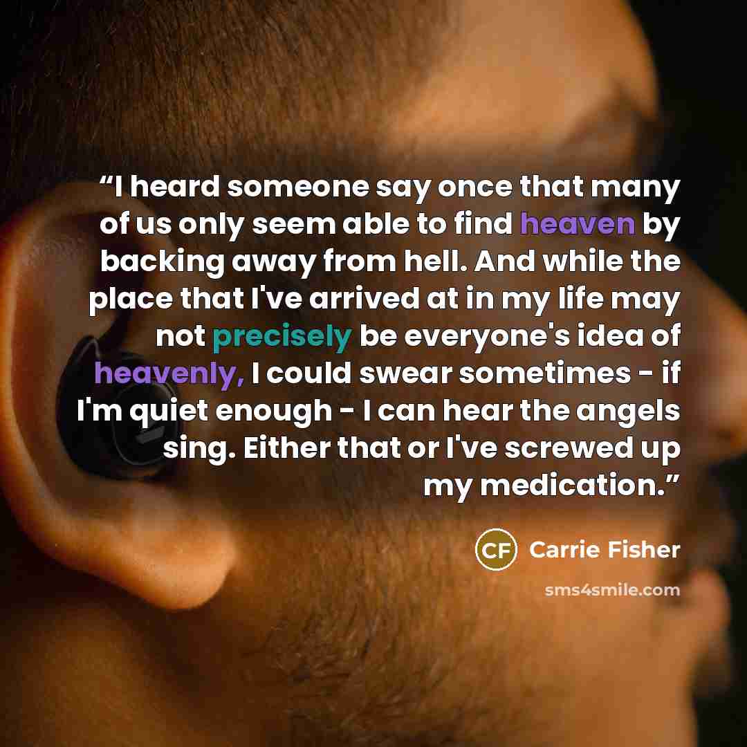 “I heard someone say once that many of us only seem able to find heaven by backing away from hell. And while the place that I've arrived at in my life may not precisely be everyone's idea of heavenly, I could swear sometimes - if I'm quiet enough - I can hear the angels sing. Either that or I've…” quote by Carrie Fisher