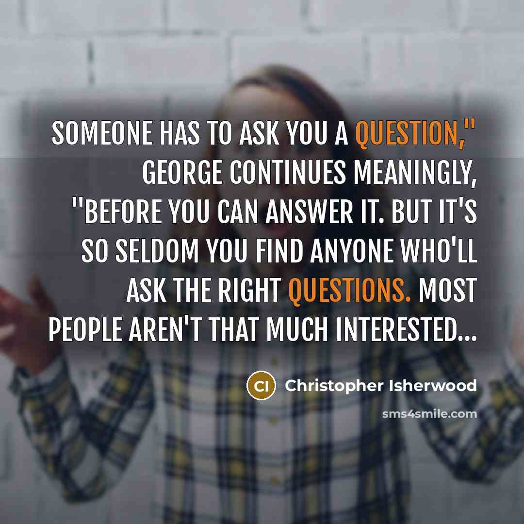 “Someone has to ask you a question," George continues meaningly, "before you can answer it. But it's so seldom you find anyone who'll ask the right questions. Most people aren't that much interested…” quote by Christopher Isherwood