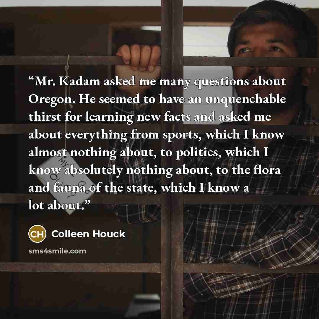 “Mr. Kadam asked me many questions about Oregon. He seemed to have an unquenchable thirst for learning new facts and asked me about everything from sports, which I know almost nothing about, to politics, which I know absolutely nothing about, to the flora and fauna of the state, which I know a lot…” quote by Colleen Houck