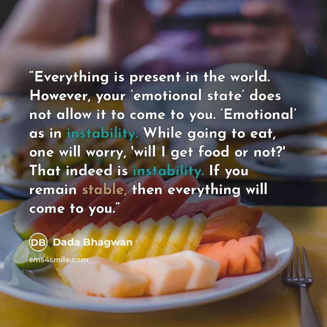 “Everything is present in the world. However, your ‘emotional state’ does not allow it to come to you. ‘Emotional’ as in instability. While going to eat, one will worry, 'will I get food or not?' That indeed is instability. If you remain stable, then everything will come to you.” quote by Dada Bhagwan