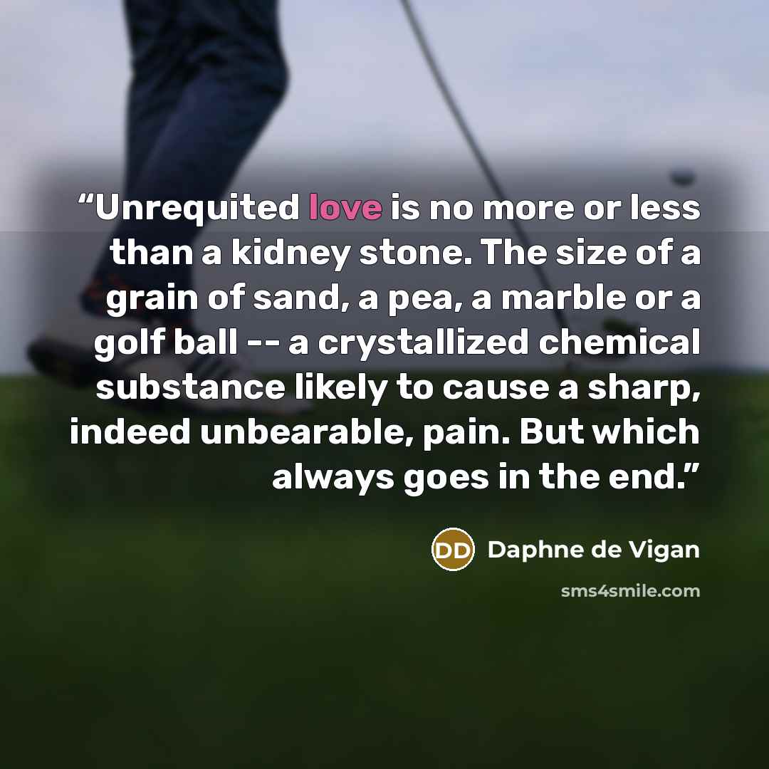 “Unrequited love is no more or less than a kidney stone. The size of a grain of sand, a pea, a marble or a golf ball -- a crystallized chemical substance likely to cause a sharp, indeed unbearable, pain. But which always goes in the end.” quote by Daphne de Vigan