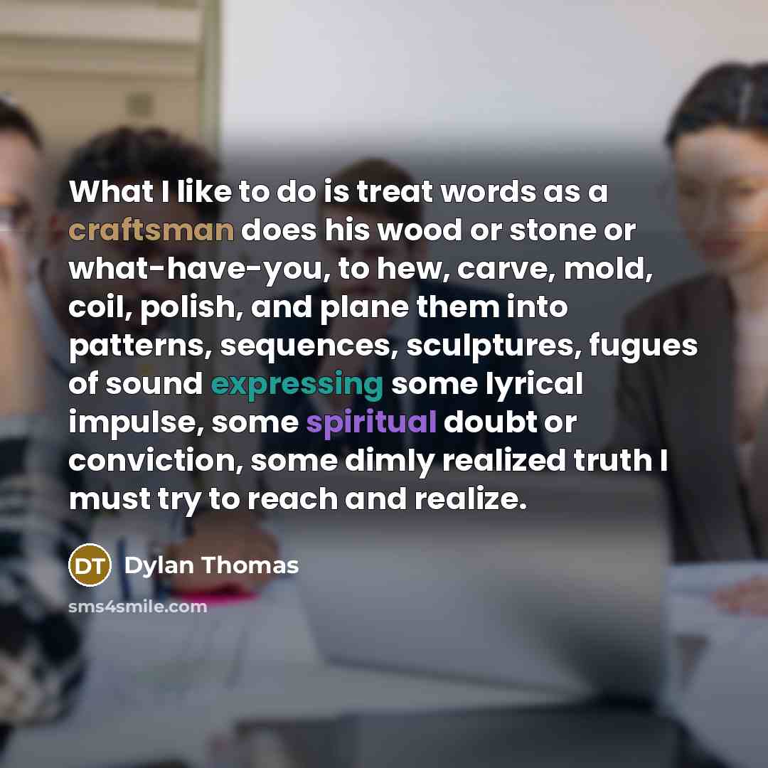“What I like to do is treat words as a craftsman does his wood or stone or what-have-you, to hew, carve, mold, coil, polish, and plane them into patterns, sequences, sculptures, fugues of sound expressing some lyrical impulse, some spiritual doubt or conviction, some dimly realized truth I must try…” quote by Dylan Thomas