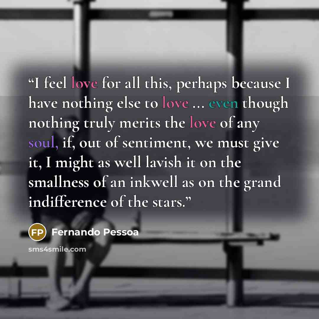 “I feel love for all this, perhaps because I have nothing else to love ... even though nothing truly merits the love of any soul, if, out of sentiment, we must give it, I might as well lavish it on the smallness of an inkwell as on the grand indifference of the stars.” quote by Fernando Pessoa