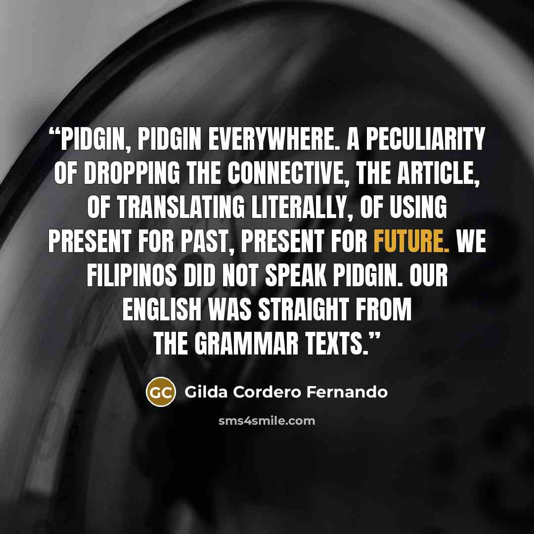 “Pidgin, pidgin everywhere. A peculiarity of dropping the connective, the article, of translating literally, of using present for past, present for future. We Filipinos did not speak pidgin. Our English was straight from the grammar texts.” quote by Gilda Cordero Fernando