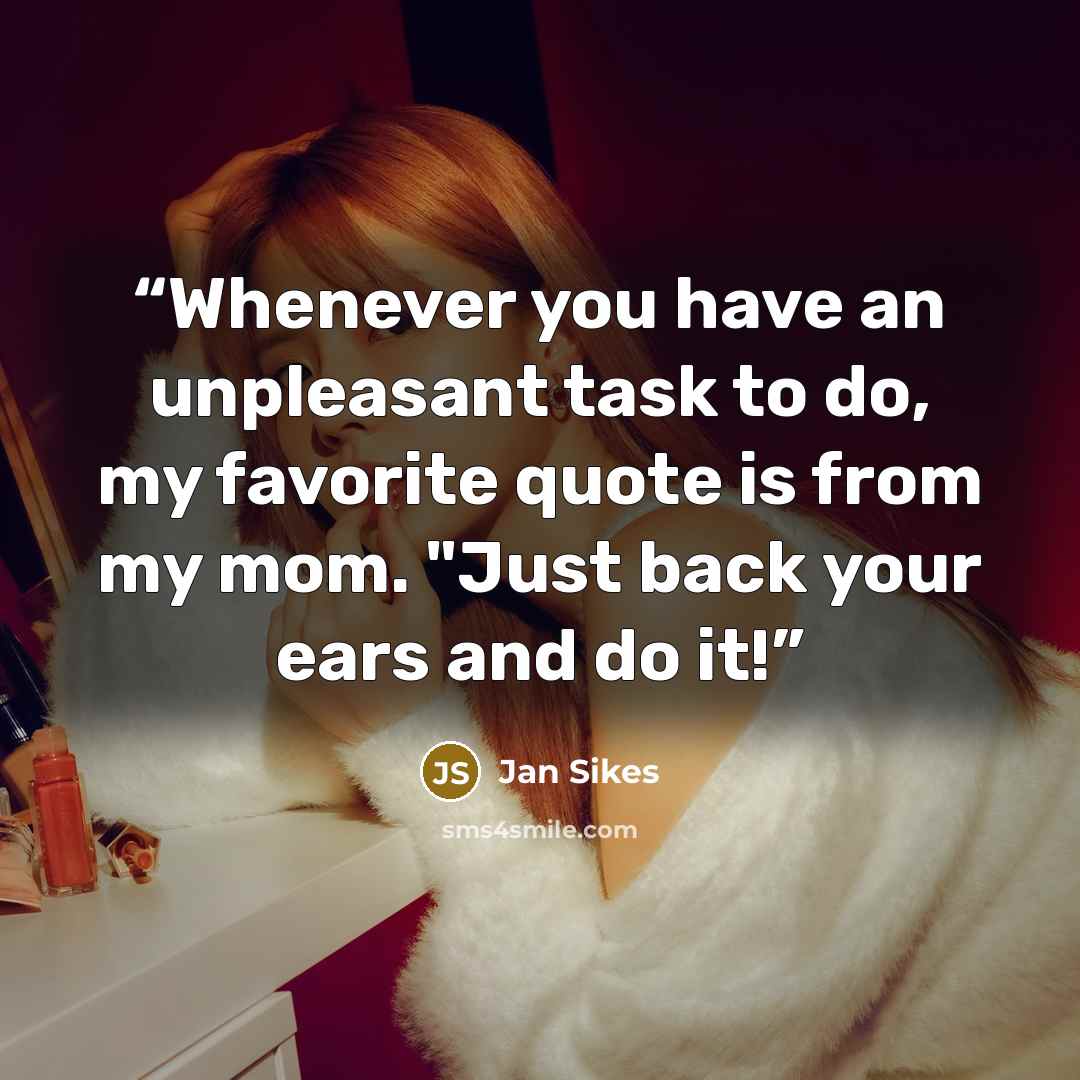 “Whenever you have an unpleasant task to do, my favorite quote is from my mom. "Just back your ears and do it!” quote by Jan Sikes