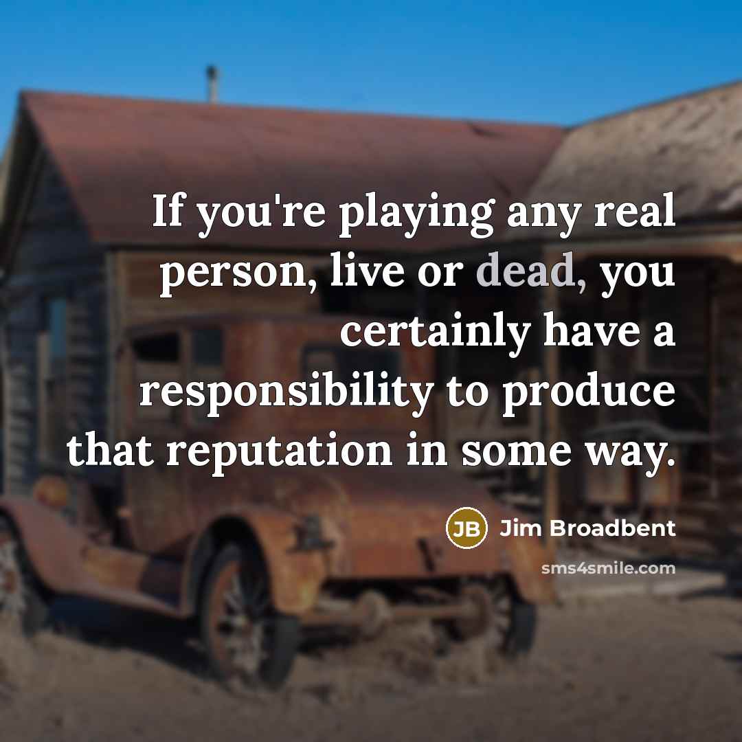 “If you're playing any real person, live or dead, you certainly have a responsibility to produce that reputation in some way.” quote by Jim Broadbent