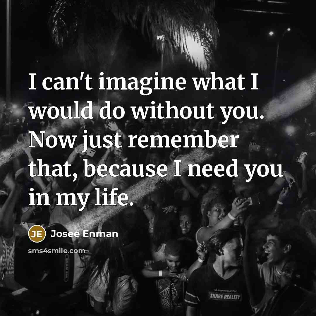 “I can't imagine what I would do without you. Now just remember that, because I need you in my life.” quote by Josee Enman