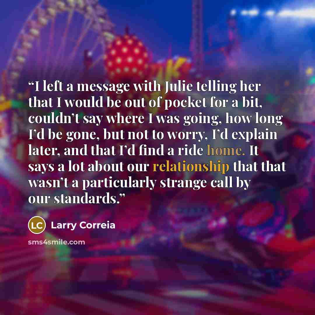 “I left a message with Julie telling her that I would be out of pocket for a bit, couldn’t say where I was going, how long I’d be gone, but not to worry, I’d explain later, and that I’d find a ride home. It says a lot about our relationship that that wasn’t a particularly strange call by our…” quote by Larry Correia