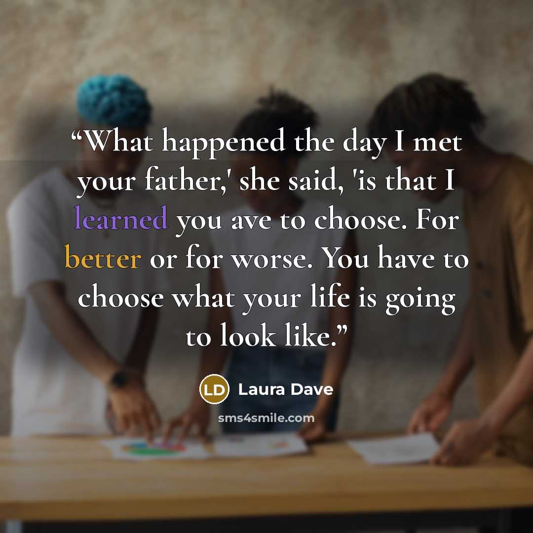 “What happened the day I met your father,' she said, 'is that I learned you ave to choose. For better or for worse. You have to choose what your life is going to look like.” quote by Laura Dave