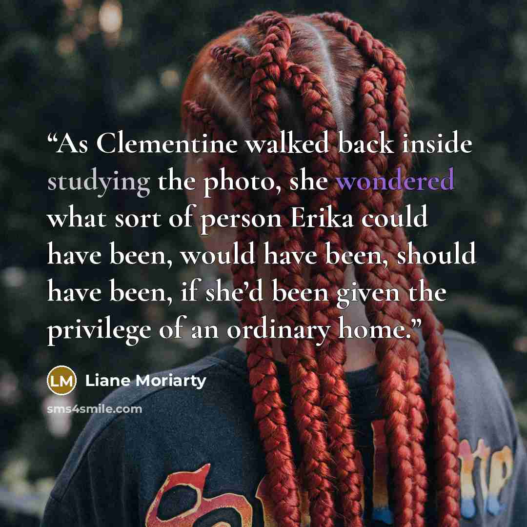 “As Clementine walked back inside studying the photo, she wondered what sort of person Erika could have been, would have been, should have been, if she’d been given the privilege of an ordinary home.” quote by Liane Moriarty