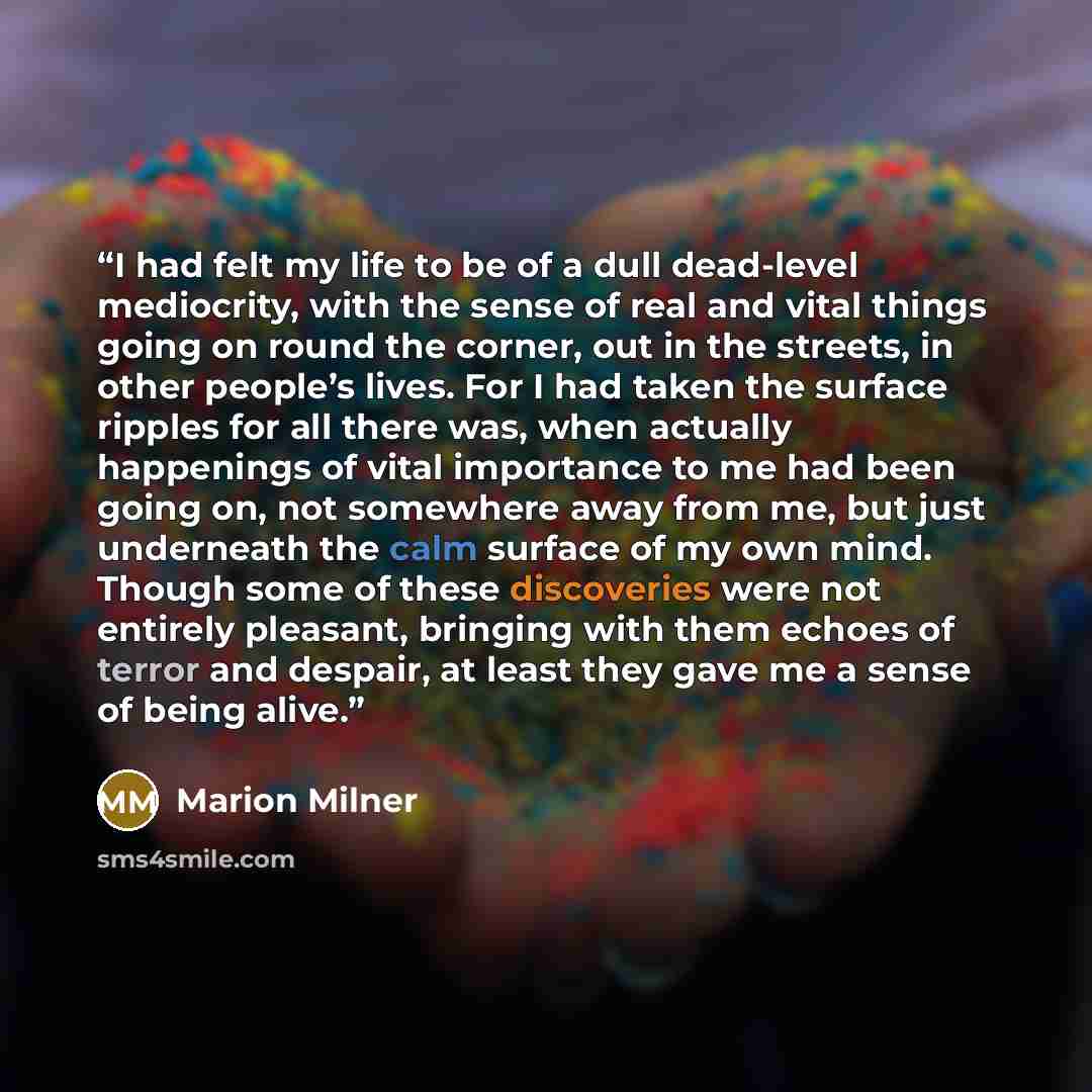 “I had felt my life to be of a dull dead-level mediocrity, with the sense of real and vital things going on round the corner, out in the streets, in other people’s lives. For I had taken the surface ripples for all there was, when actually happenings of vital importance to me had been going on, not…” quote by Marion Milner