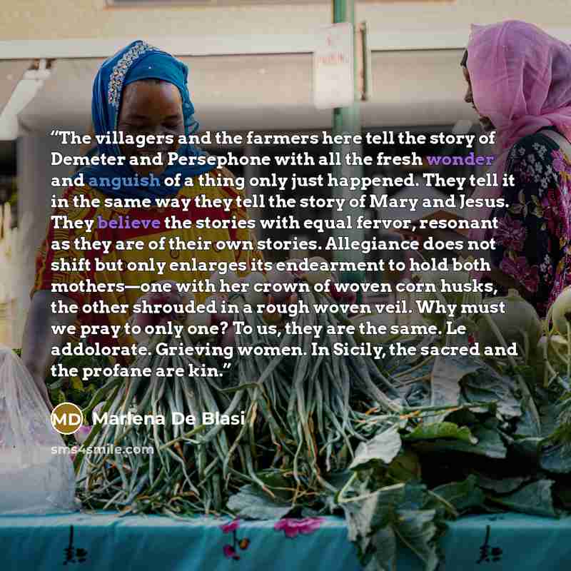 “The villagers and the farmers here tell the story of Demeter and Persephone with all the fresh wonder and anguish of a thing only just happened. They tell it in the same way they tell the story of Mary and Jesus. They believe the stories with equal fervor, resonant as they are of their own…” quote by Marlena De Blasi
