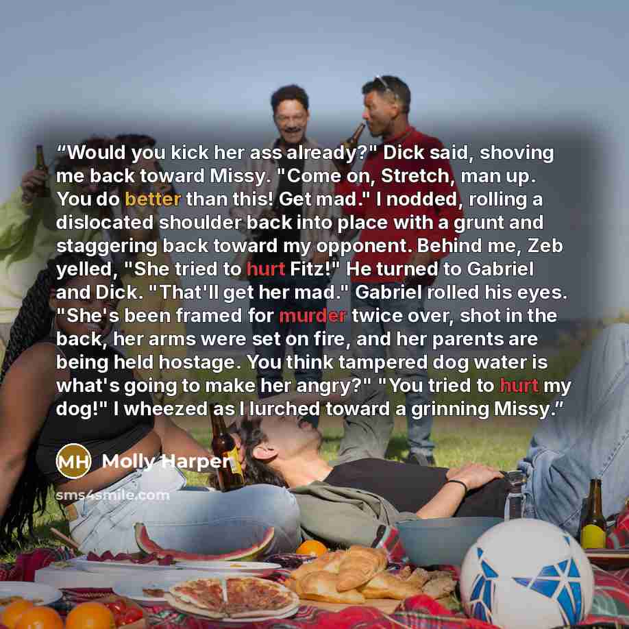 “Would you kick her ass already?" Dick said, shoving me back toward Missy. "Come on, Stretch, man up. You do better than this! Get mad." I nodded, rolling a dislocated shoulder back into place with a grunt and staggering back toward my opponent. Behind me, Zeb yelled, "She tried to hurt Fitz!" He…” quote by Molly Harper