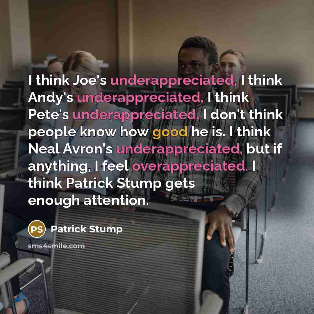 “I think Joe's underappreciated, I think Andy's underappreciated, I think Pete's underappreciated, I don't think people know how good he is. I think Neal Avron's underappreciated, but if anything, I feel overappreciated. I think Patrick Stump gets enough attention.” quote by Patrick Stump