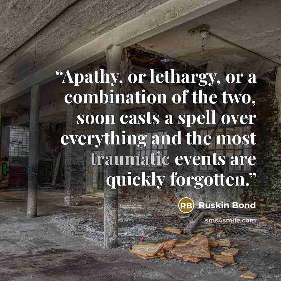 “Apathy, or lethargy, or a combination of the two, soon casts a spell over everything and the most traumatic events are quickly forgotten.” quote by Ruskin Bond