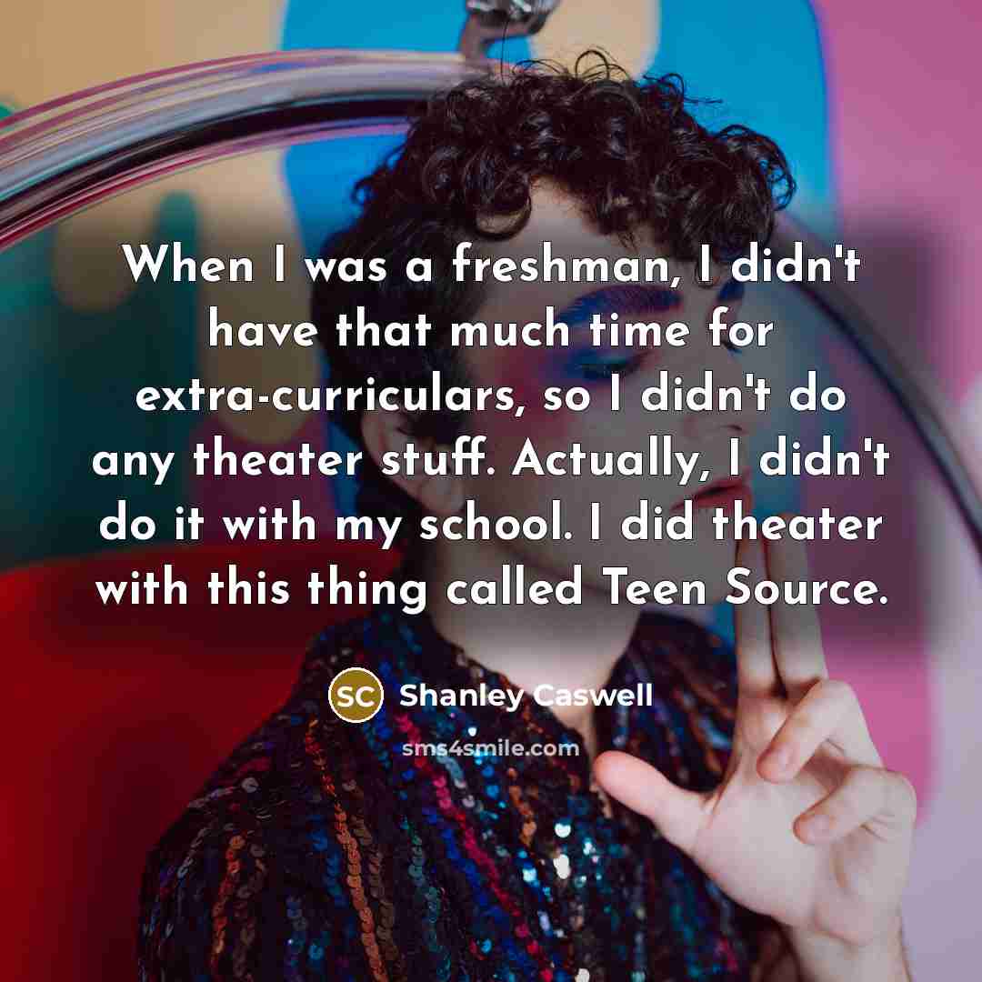 “When I was a freshman, I didn't have that much time for extra-curriculars, so I didn't do any theater stuff. Actually, I didn't do it with my school. I did theater with this thing called Teen Source.” quote by Shanley Caswell
