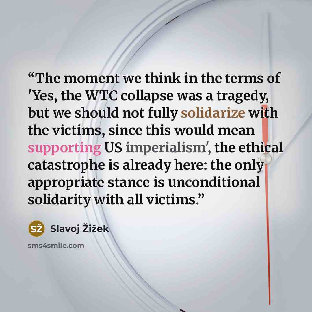 “The moment we think in the terms of 'Yes, the WTC collapse was a tragedy, but we should not fully solidarize with the victims, since this would mean supporting US imperialism', the ethical catastrophe is already here: the only appropriate stance is unconditional solidarity with all victims.” quote by Slavoj Žižek
