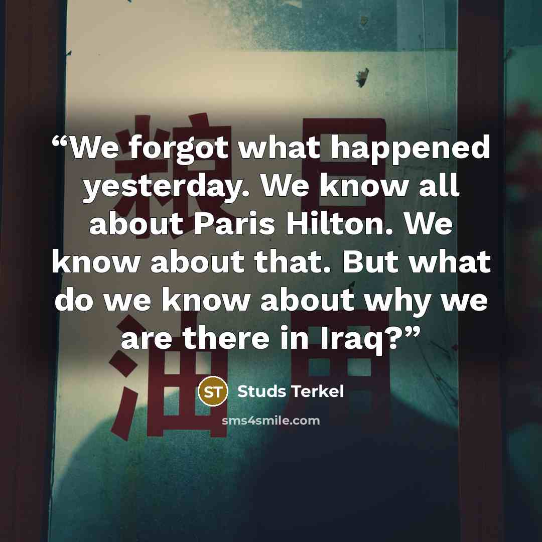 “We forgot what happened yesterday. We know all about Paris Hilton. We know about that. But what do we know about why we are there in Iraq?” quote by Studs Terkel