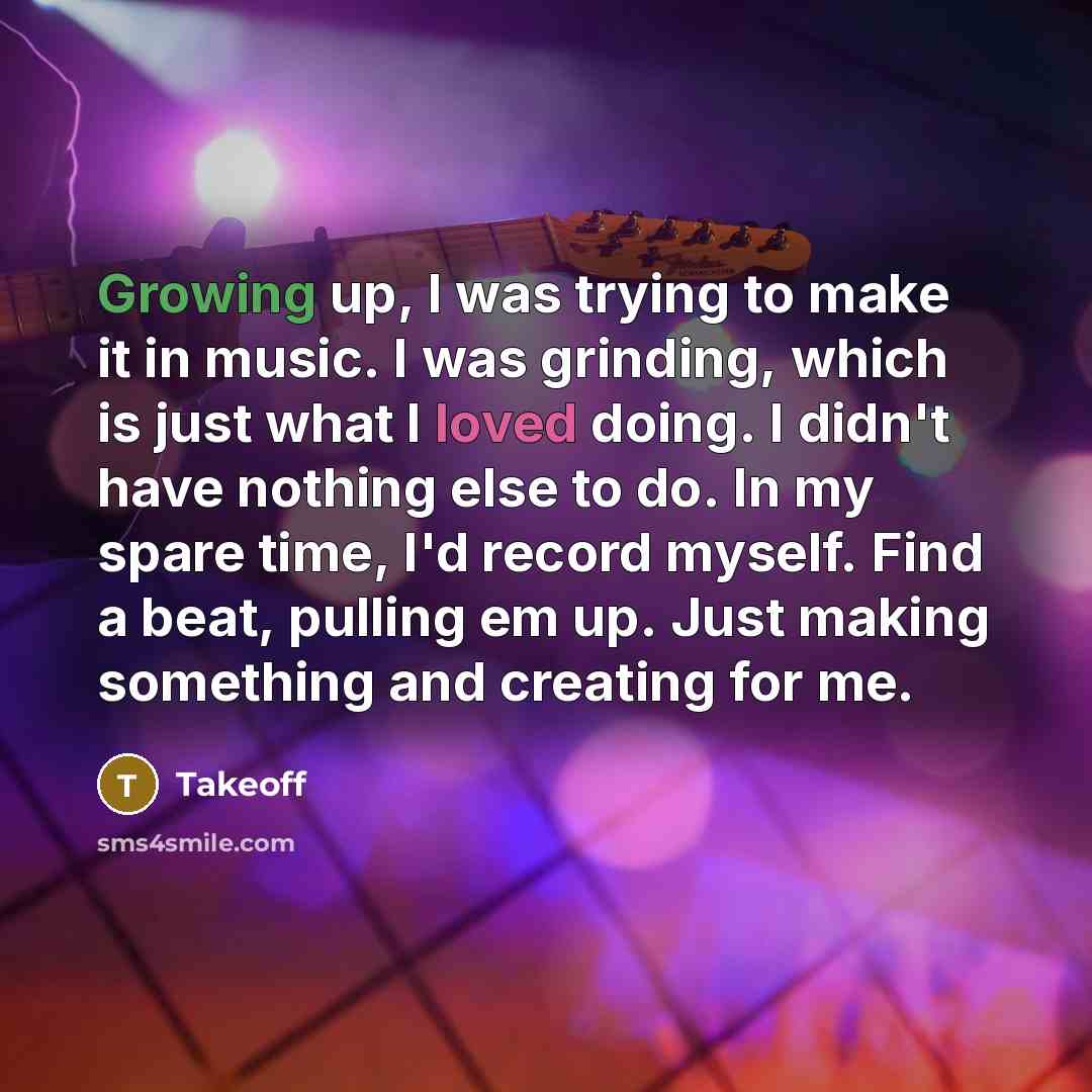 “Growing up, I was trying to make it in music. I was grinding, which is just what I loved doing. I didn't have nothing else to do. In my spare time, I'd record myself. Find a beat, pulling em up. Just making something and creating for me.” quote by Takeoff